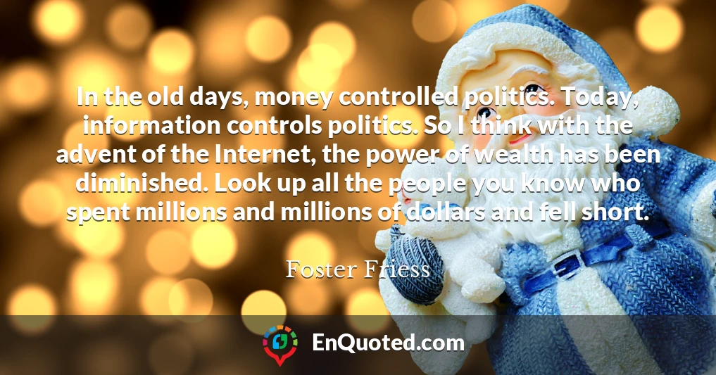 In the old days, money controlled politics. Today, information controls politics. So I think with the advent of the Internet, the power of wealth has been diminished. Look up all the people you know who spent millions and millions of dollars and fell short.