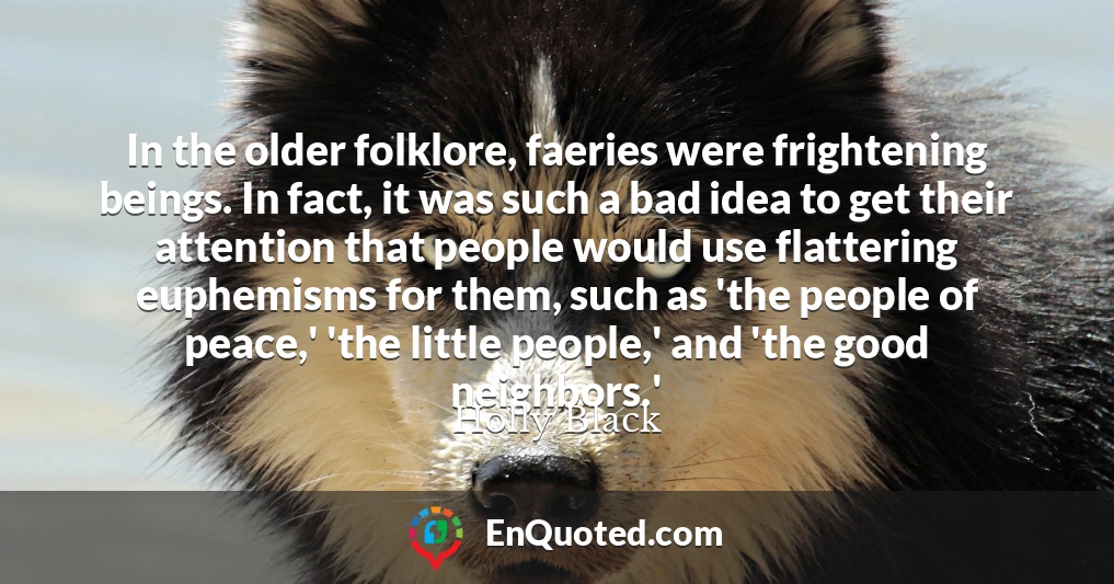 In the older folklore, faeries were frightening beings. In fact, it was such a bad idea to get their attention that people would use flattering euphemisms for them, such as 'the people of peace,' 'the little people,' and 'the good neighbors.'