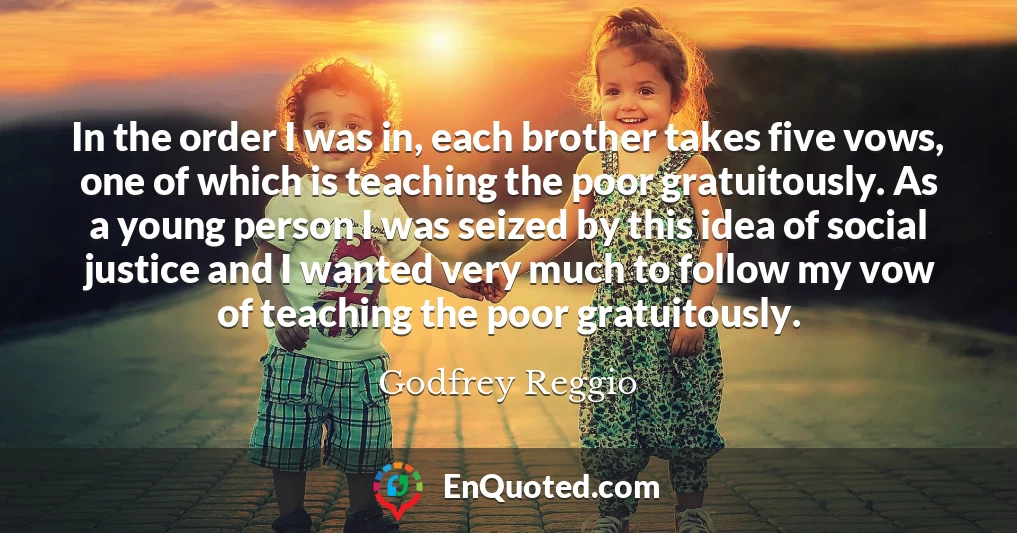 In the order I was in, each brother takes five vows, one of which is teaching the poor gratuitously. As a young person I was seized by this idea of social justice and I wanted very much to follow my vow of teaching the poor gratuitously.