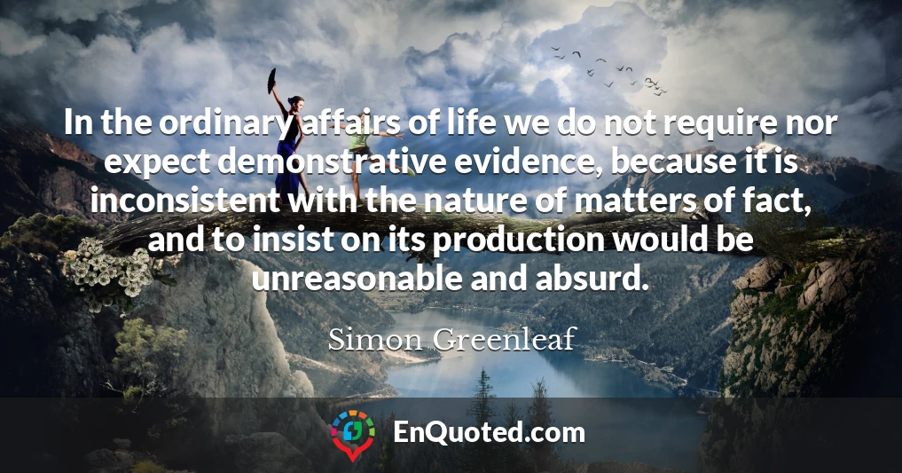 In the ordinary affairs of life we do not require nor expect demonstrative evidence, because it is inconsistent with the nature of matters of fact, and to insist on its production would be unreasonable and absurd.
