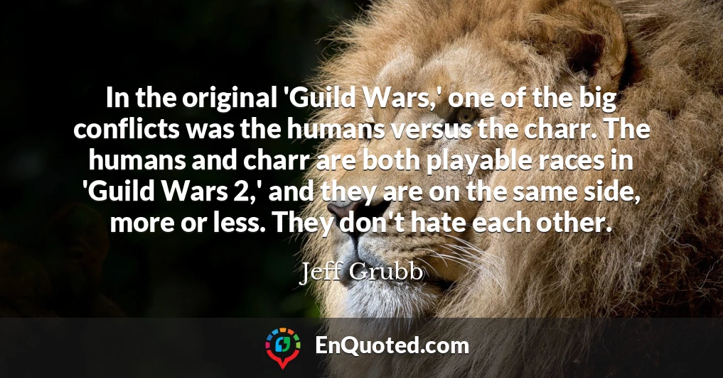 In the original 'Guild Wars,' one of the big conflicts was the humans versus the charr. The humans and charr are both playable races in 'Guild Wars 2,' and they are on the same side, more or less. They don't hate each other.