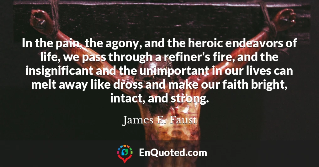 In the pain, the agony, and the heroic endeavors of life, we pass through a refiner's fire, and the insignificant and the unimportant in our lives can melt away like dross and make our faith bright, intact, and strong.