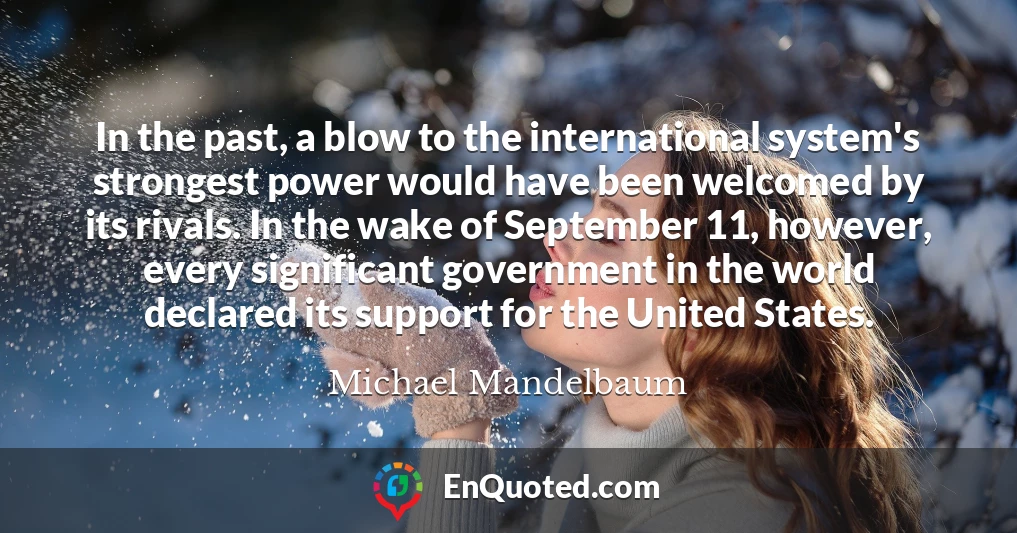 In the past, a blow to the international system's strongest power would have been welcomed by its rivals. In the wake of September 11, however, every significant government in the world declared its support for the United States.