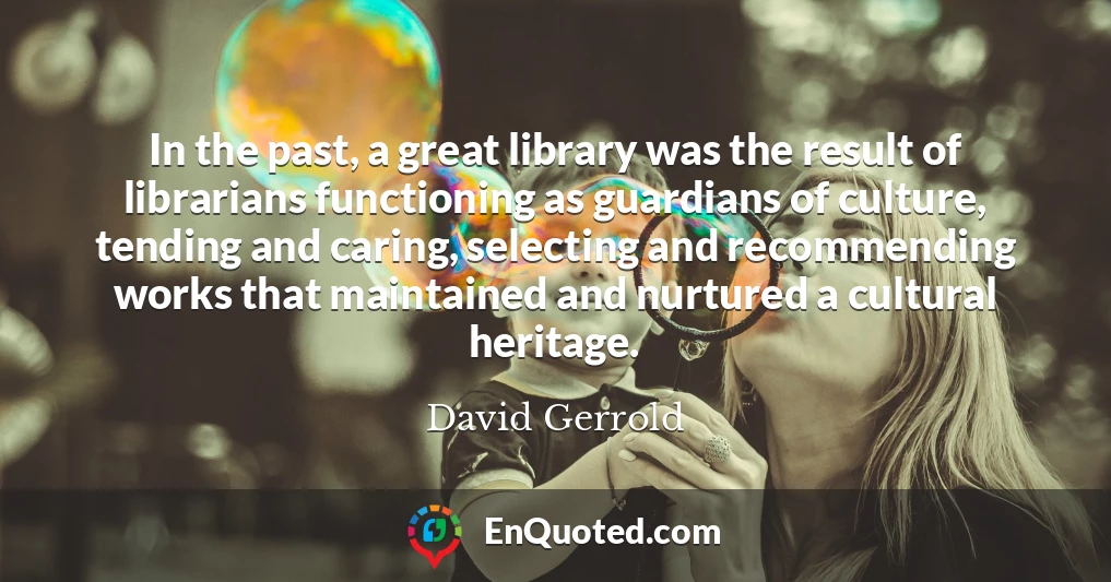 In the past, a great library was the result of librarians functioning as guardians of culture, tending and caring, selecting and recommending works that maintained and nurtured a cultural heritage.