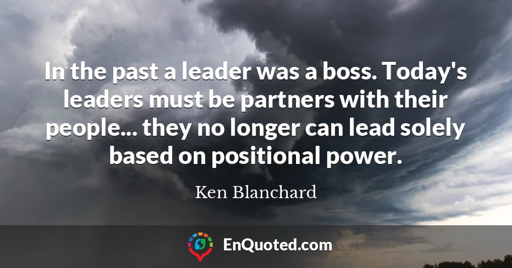 In the past a leader was a boss. Today's leaders must be partners with their people... they no longer can lead solely based on positional power.