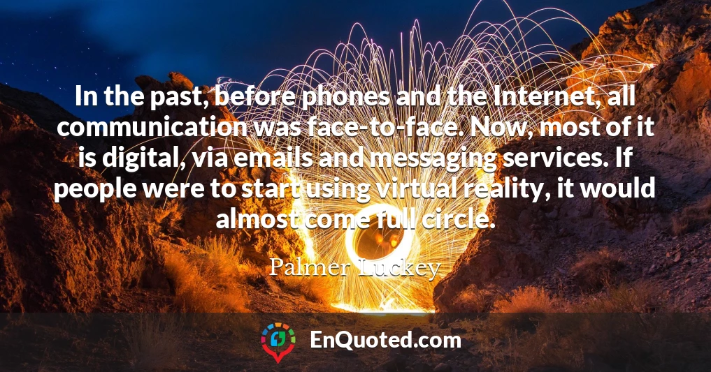 In the past, before phones and the Internet, all communication was face-to-face. Now, most of it is digital, via emails and messaging services. If people were to start using virtual reality, it would almost come full circle.