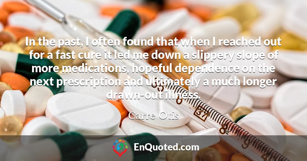 In the past, I often found that when I reached out for a fast cure it led me down a slippery slope of more medications, hopeful dependence on the next prescription and ultimately a much longer drawn-out illness.