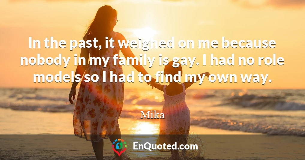 In the past, it weighed on me because nobody in my family is gay. I had no role models so I had to find my own way.