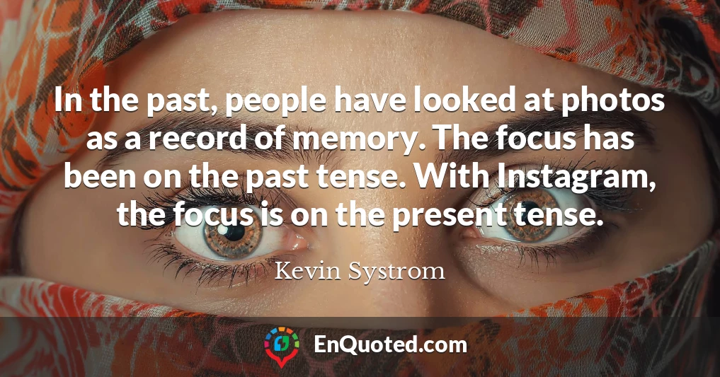 In the past, people have looked at photos as a record of memory. The focus has been on the past tense. With Instagram, the focus is on the present tense.