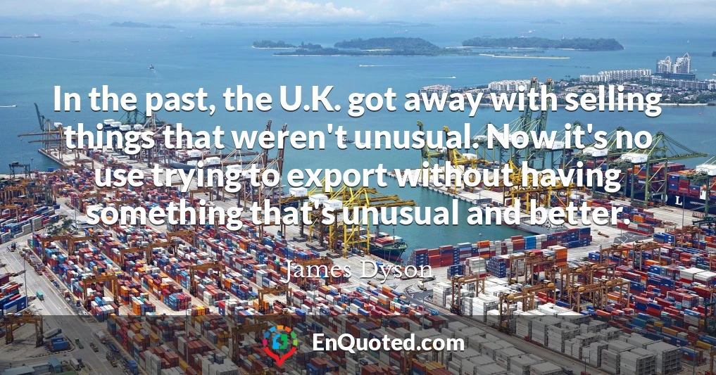 In the past, the U.K. got away with selling things that weren't unusual. Now it's no use trying to export without having something that's unusual and better.