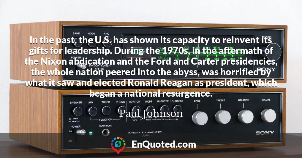 In the past, the U.S. has shown its capacity to reinvent its gifts for leadership. During the 1970s, in the aftermath of the Nixon abdication and the Ford and Carter presidencies, the whole nation peered into the abyss, was horrified by what it saw and elected Ronald Reagan as president, which began a national resurgence.