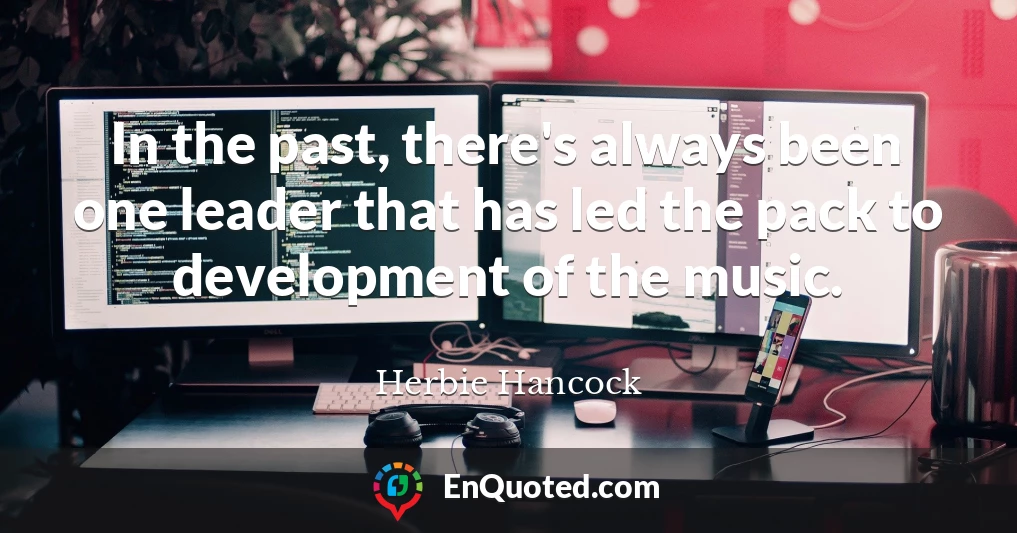 In the past, there's always been one leader that has led the pack to development of the music.