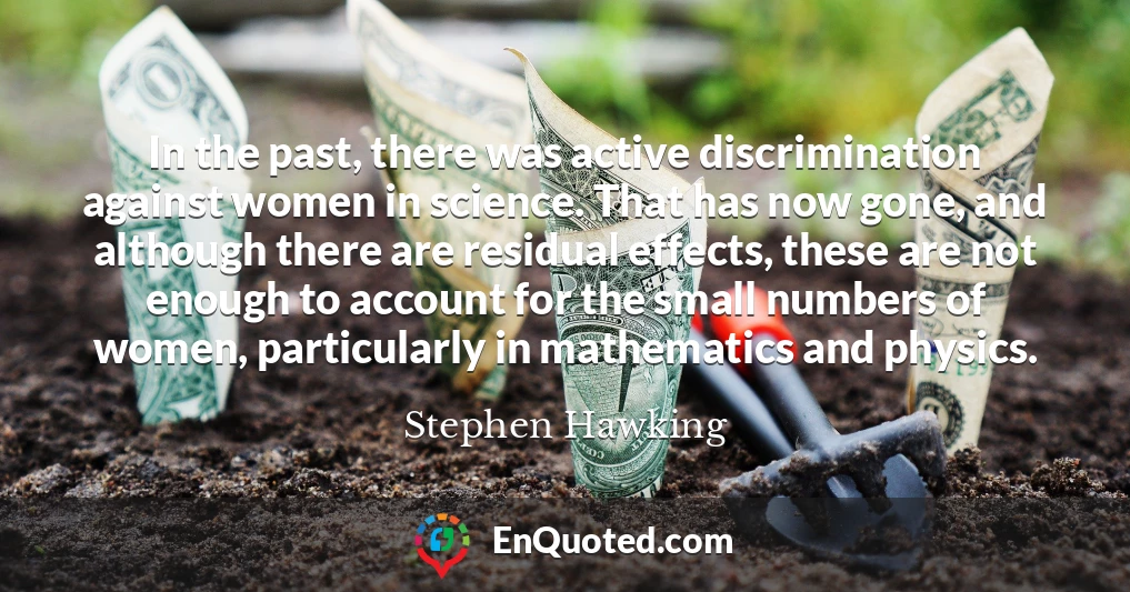In the past, there was active discrimination against women in science. That has now gone, and although there are residual effects, these are not enough to account for the small numbers of women, particularly in mathematics and physics.