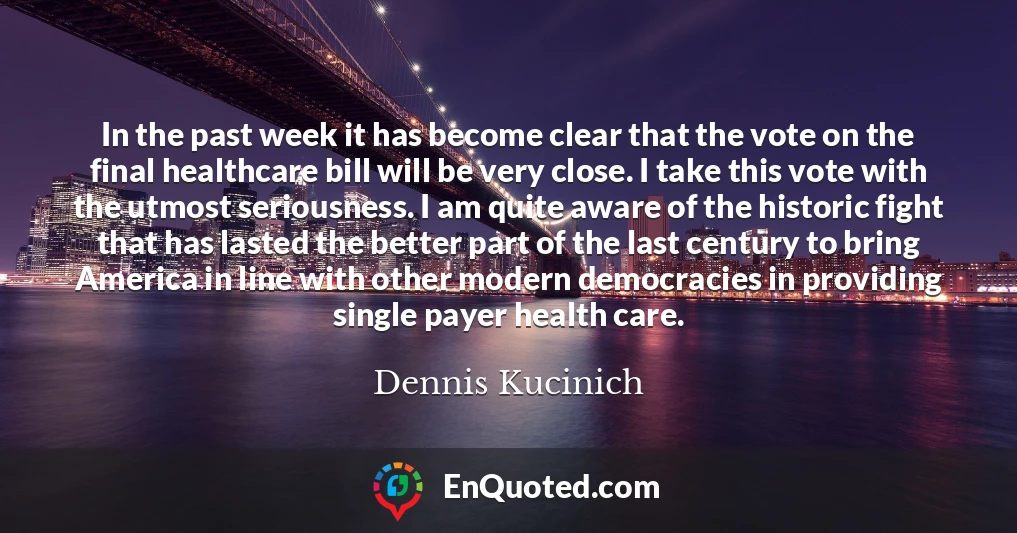 In the past week it has become clear that the vote on the final healthcare bill will be very close. I take this vote with the utmost seriousness. I am quite aware of the historic fight that has lasted the better part of the last century to bring America in line with other modern democracies in providing single payer health care.