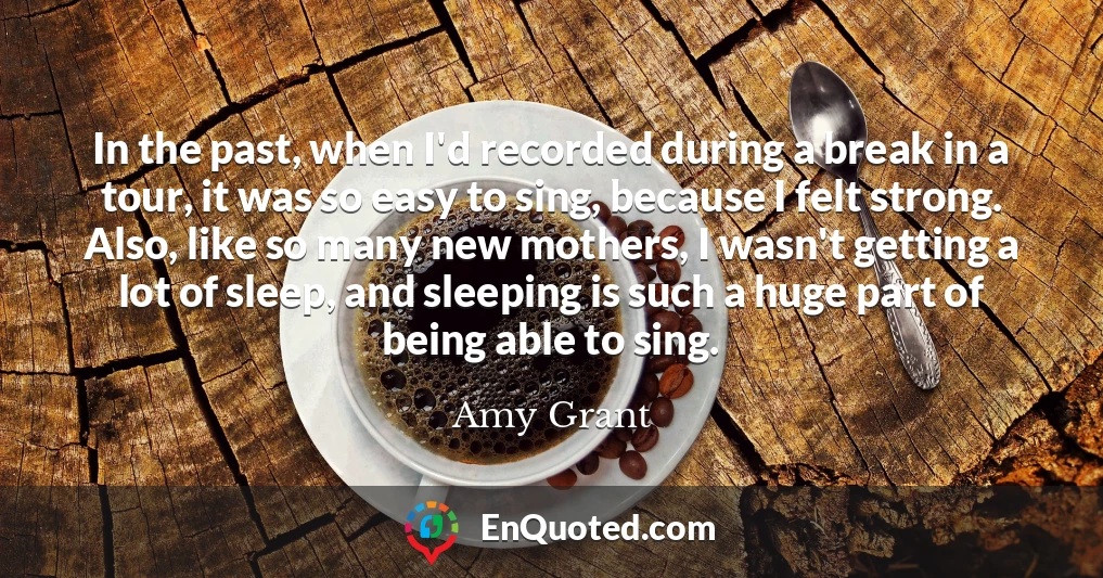 In the past, when I'd recorded during a break in a tour, it was so easy to sing, because I felt strong. Also, like so many new mothers, I wasn't getting a lot of sleep, and sleeping is such a huge part of being able to sing.