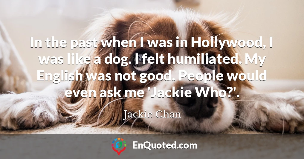 In the past when I was in Hollywood, I was like a dog. I felt humiliated. My English was not good. People would even ask me 'Jackie Who?'.