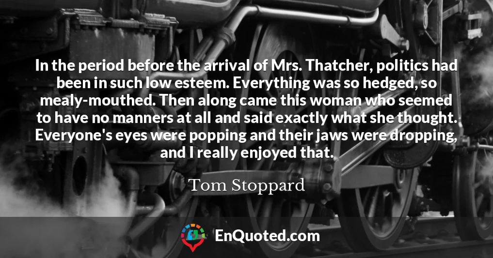 In the period before the arrival of Mrs. Thatcher, politics had been in such low esteem. Everything was so hedged, so mealy-mouthed. Then along came this woman who seemed to have no manners at all and said exactly what she thought. Everyone's eyes were popping and their jaws were dropping, and I really enjoyed that.