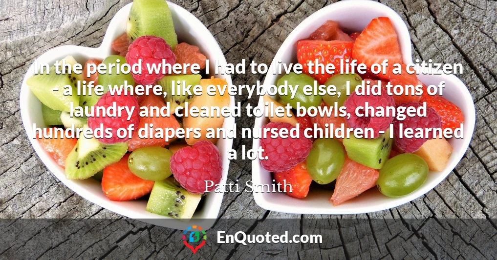 In the period where I had to live the life of a citizen - a life where, like everybody else, I did tons of laundry and cleaned toilet bowls, changed hundreds of diapers and nursed children - I learned a lot.