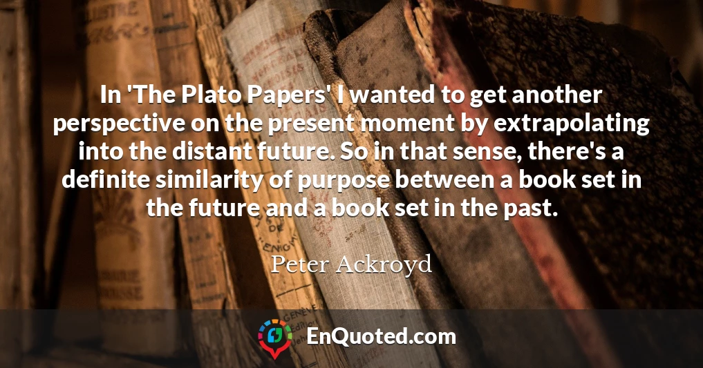 In 'The Plato Papers' I wanted to get another perspective on the present moment by extrapolating into the distant future. So in that sense, there's a definite similarity of purpose between a book set in the future and a book set in the past.