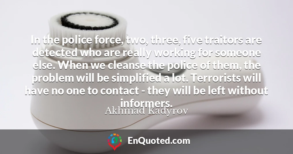 In the police force, two, three, five traitors are detected who are really working for someone else. When we cleanse the police of them, the problem will be simplified a lot. Terrorists will have no one to contact - they will be left without informers.