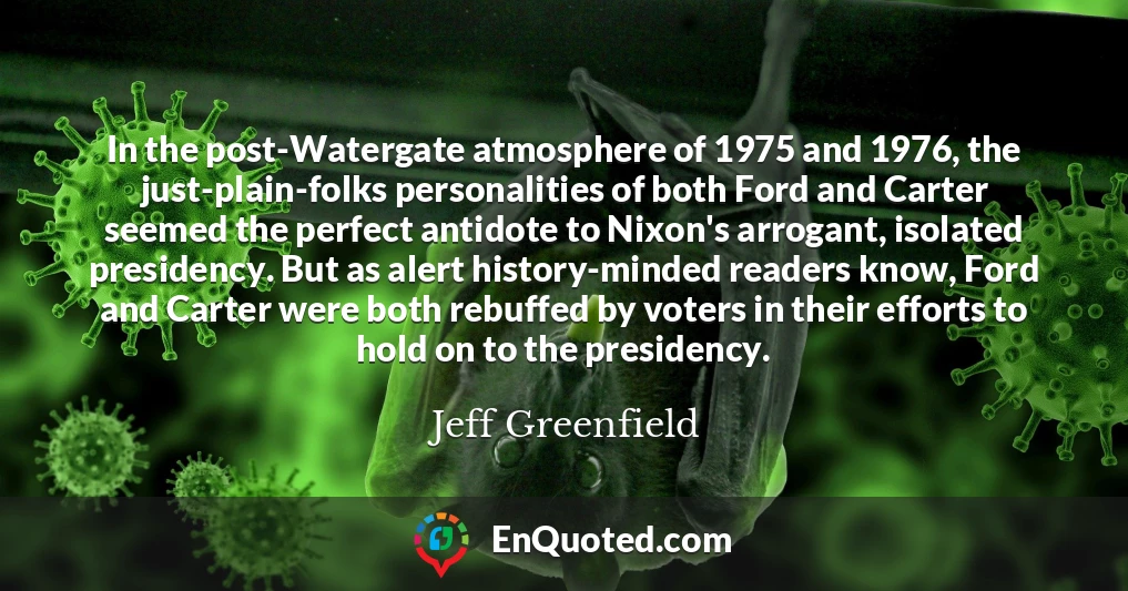 In the post-Watergate atmosphere of 1975 and 1976, the just-plain-folks personalities of both Ford and Carter seemed the perfect antidote to Nixon's arrogant, isolated presidency. But as alert history-minded readers know, Ford and Carter were both rebuffed by voters in their efforts to hold on to the presidency.