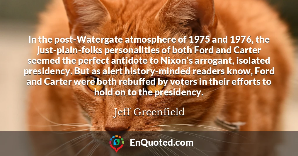 In the post-Watergate atmosphere of 1975 and 1976, the just-plain-folks personalities of both Ford and Carter seemed the perfect antidote to Nixon's arrogant, isolated presidency. But as alert history-minded readers know, Ford and Carter were both rebuffed by voters in their efforts to hold on to the presidency.