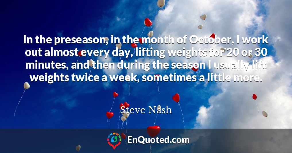 In the preseason, in the month of October, I work out almost every day, lifting weights for 20 or 30 minutes, and then during the season I usually lift weights twice a week, sometimes a little more.