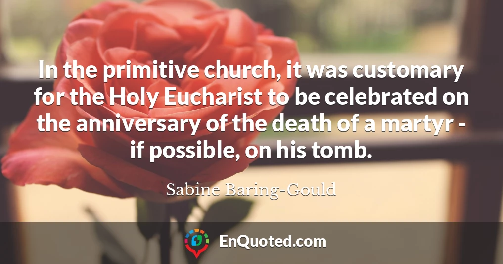 In the primitive church, it was customary for the Holy Eucharist to be celebrated on the anniversary of the death of a martyr - if possible, on his tomb.