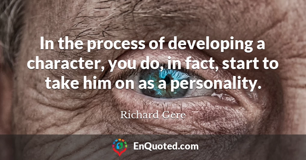 In the process of developing a character, you do, in fact, start to take him on as a personality.