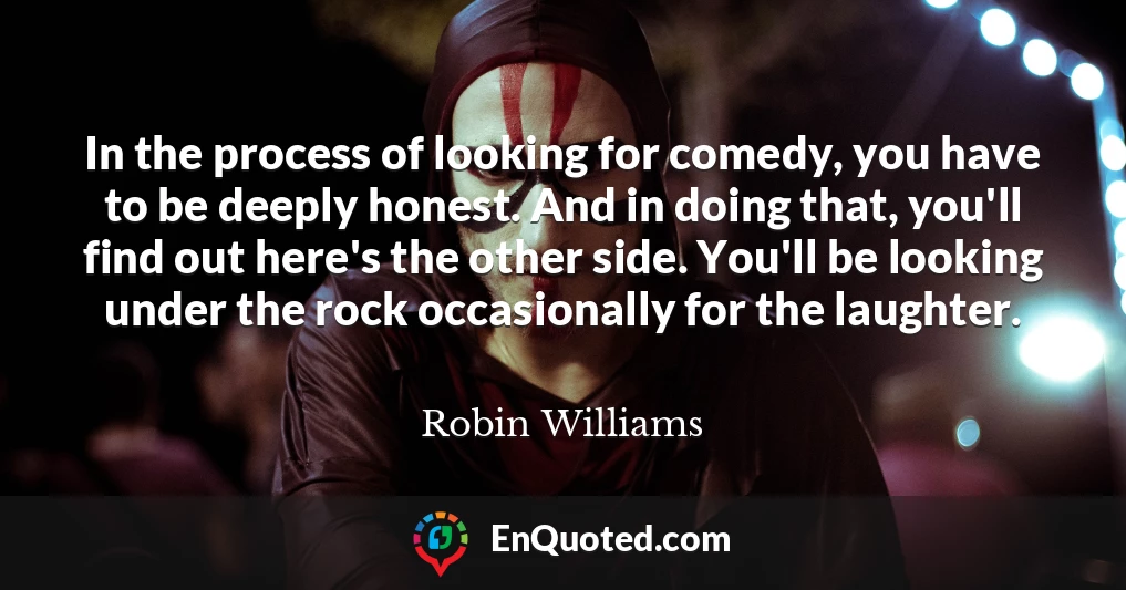 In the process of looking for comedy, you have to be deeply honest. And in doing that, you'll find out here's the other side. You'll be looking under the rock occasionally for the laughter.