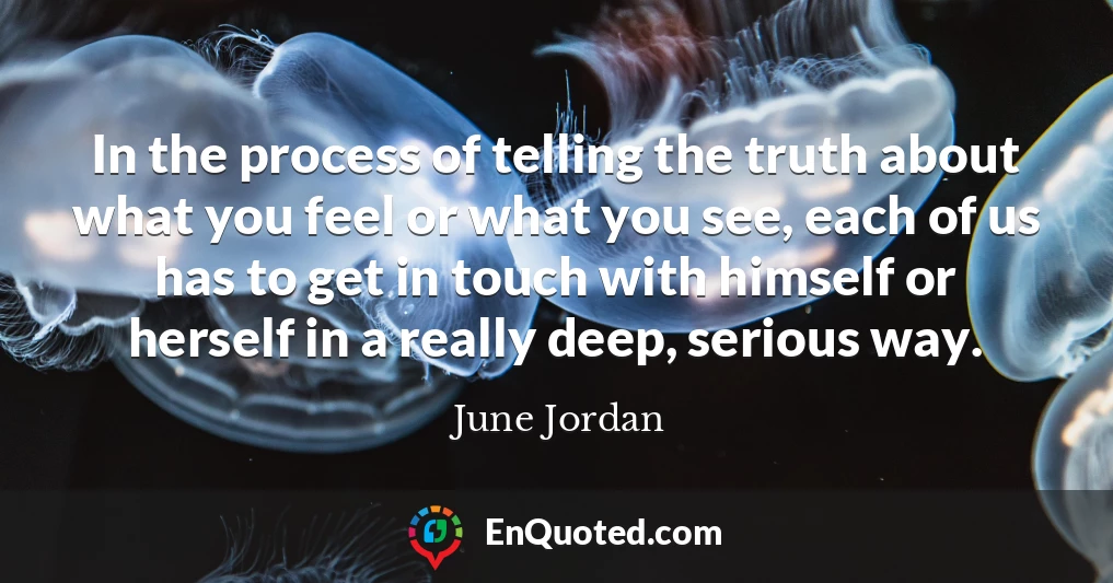 In the process of telling the truth about what you feel or what you see, each of us has to get in touch with himself or herself in a really deep, serious way.