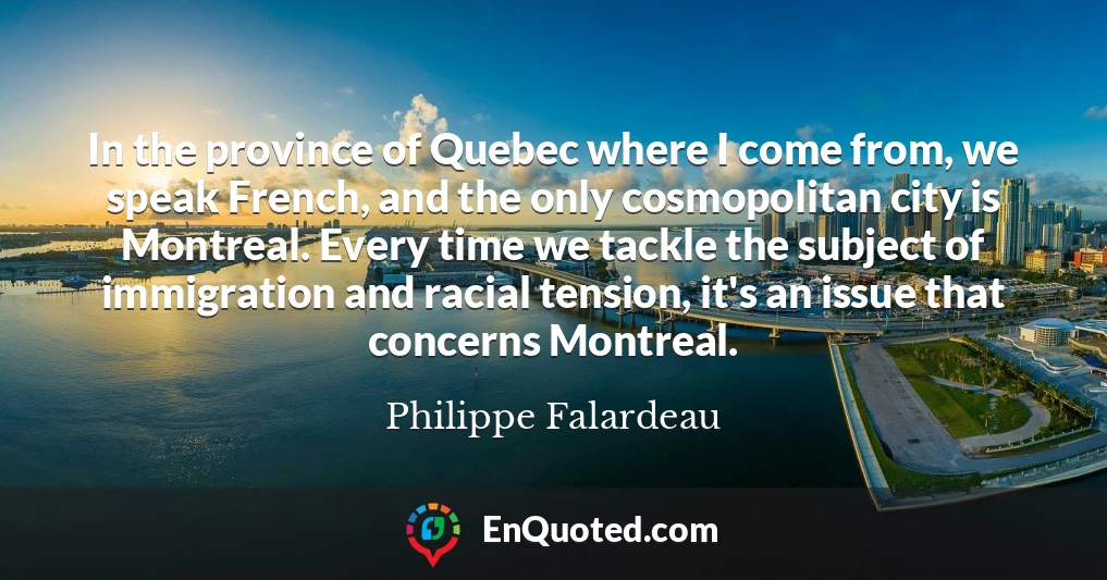 In the province of Quebec where I come from, we speak French, and the only cosmopolitan city is Montreal. Every time we tackle the subject of immigration and racial tension, it's an issue that concerns Montreal.