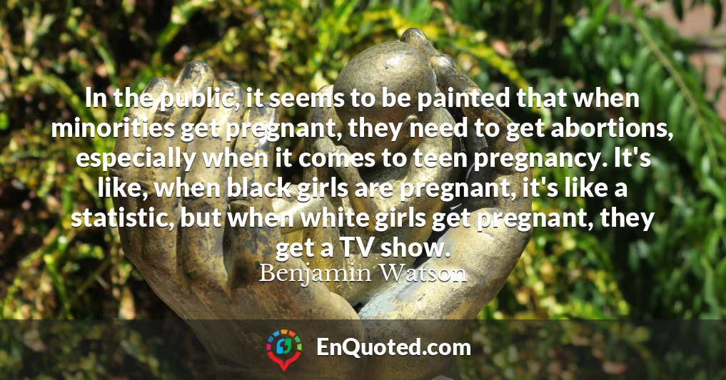 In the public, it seems to be painted that when minorities get pregnant, they need to get abortions, especially when it comes to teen pregnancy. It's like, when black girls are pregnant, it's like a statistic, but when white girls get pregnant, they get a TV show.
