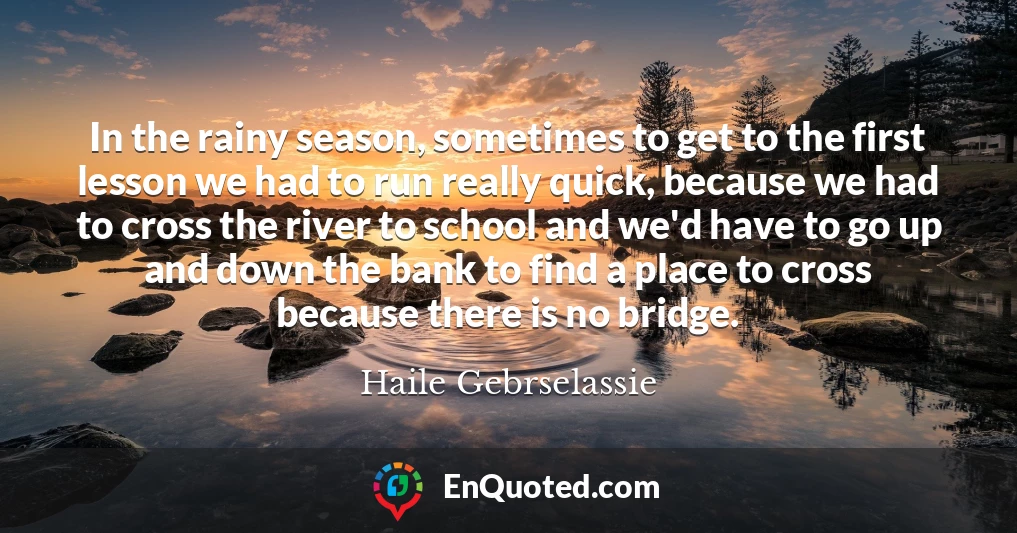 In the rainy season, sometimes to get to the first lesson we had to run really quick, because we had to cross the river to school and we'd have to go up and down the bank to find a place to cross because there is no bridge.