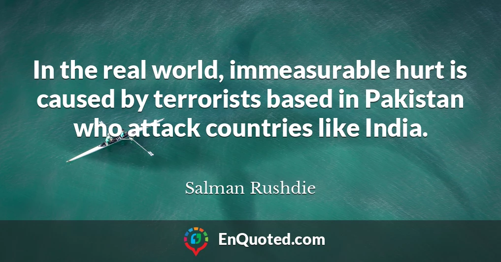 In the real world, immeasurable hurt is caused by terrorists based in Pakistan who attack countries like India.