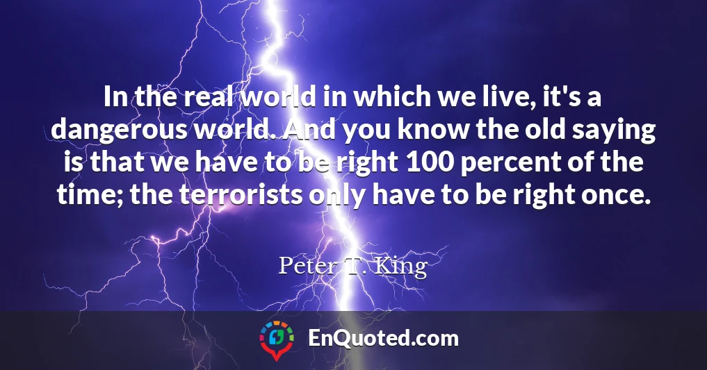In the real world in which we live, it's a dangerous world. And you know the old saying is that we have to be right 100 percent of the time; the terrorists only have to be right once.