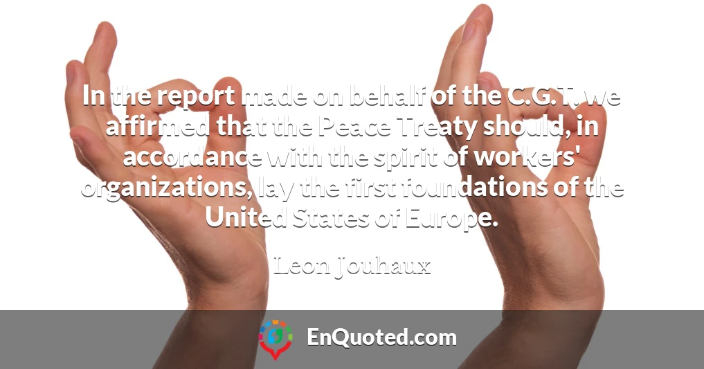 In the report made on behalf of the C.G.T. we affirmed that the Peace Treaty should, in accordance with the spirit of workers' organizations, lay the first foundations of the United States of Europe.