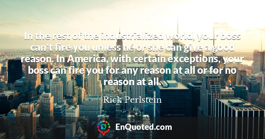 In the rest of the industrialized world, your boss can't fire you unless he or she can give a good reason. In America, with certain exceptions, your boss can fire you for any reason at all or for no reason at all.