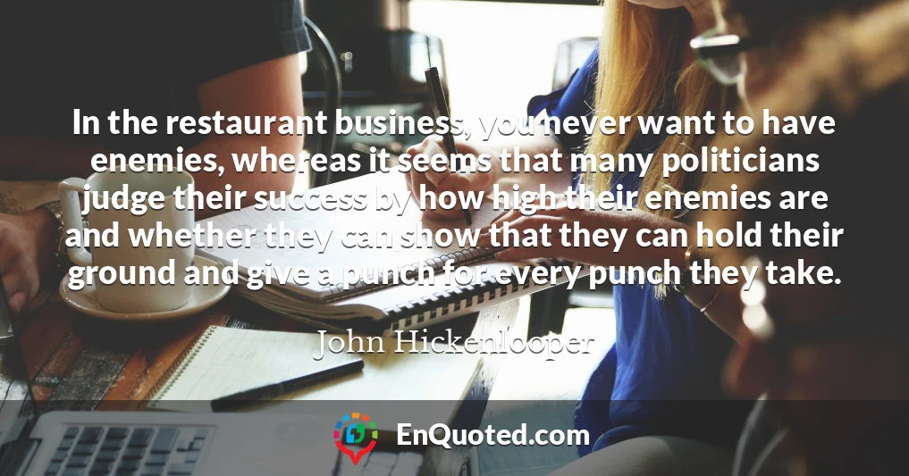 In the restaurant business, you never want to have enemies, whereas it seems that many politicians judge their success by how high their enemies are and whether they can show that they can hold their ground and give a punch for every punch they take.