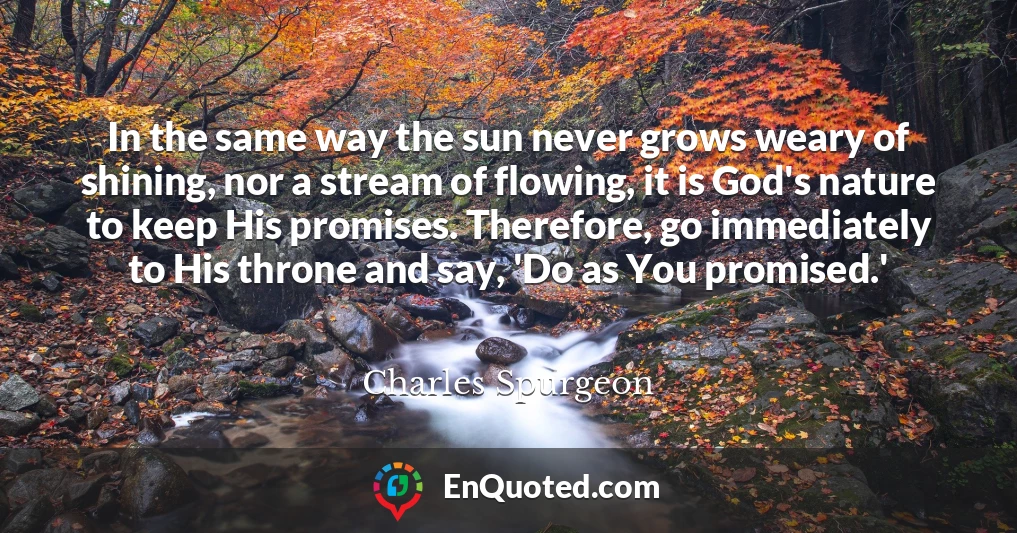 In the same way the sun never grows weary of shining, nor a stream of flowing, it is God's nature to keep His promises. Therefore, go immediately to His throne and say, 'Do as You promised.'