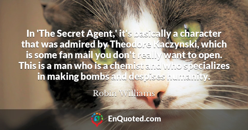 In 'The Secret Agent,' it's basically a character that was admired by Theodore Kaczynski, which is some fan mail you don't really want to open. This is a man who is a chemist and who specializes in making bombs and despises humanity.