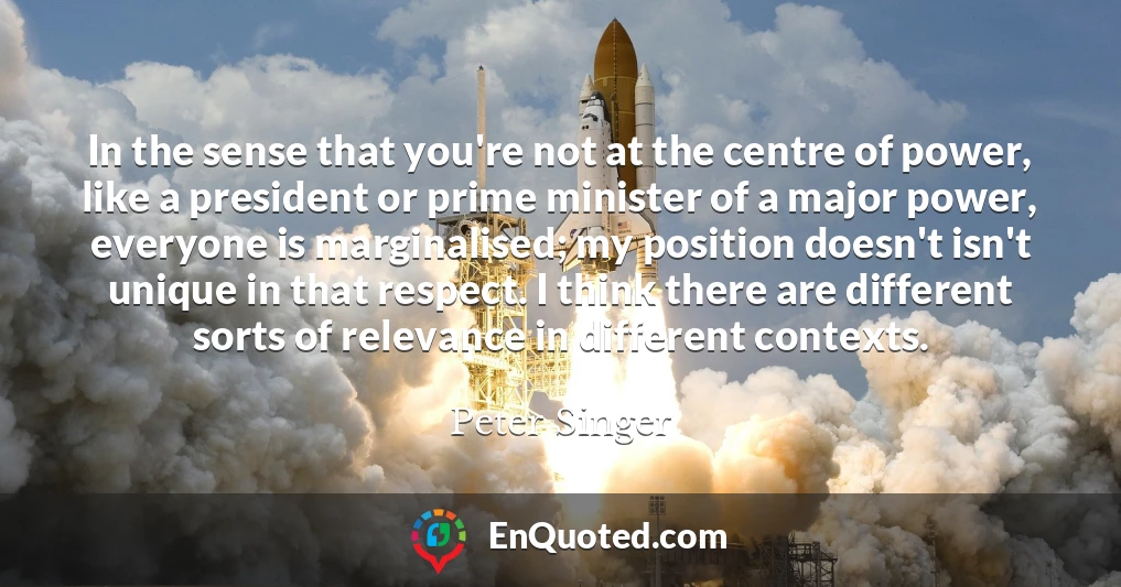 In the sense that you're not at the centre of power, like a president or prime minister of a major power, everyone is marginalised; my position doesn't isn't unique in that respect. I think there are different sorts of relevance in different contexts.