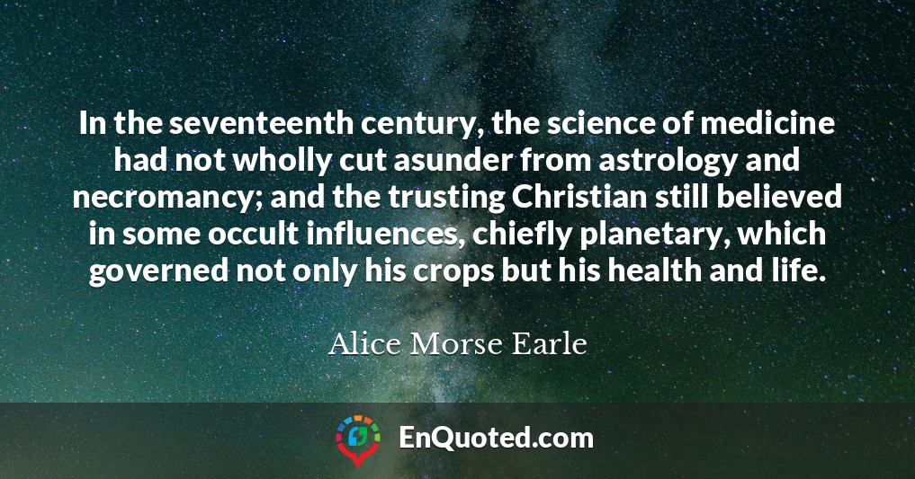 In the seventeenth century, the science of medicine had not wholly cut asunder from astrology and necromancy; and the trusting Christian still believed in some occult influences, chiefly planetary, which governed not only his crops but his health and life.