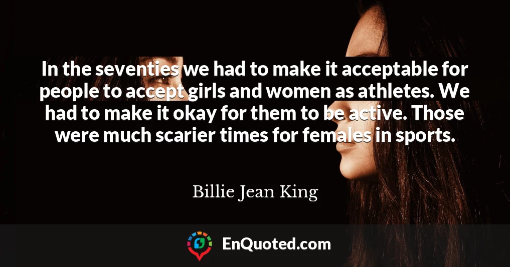 In the seventies we had to make it acceptable for people to accept girls and women as athletes. We had to make it okay for them to be active. Those were much scarier times for females in sports.