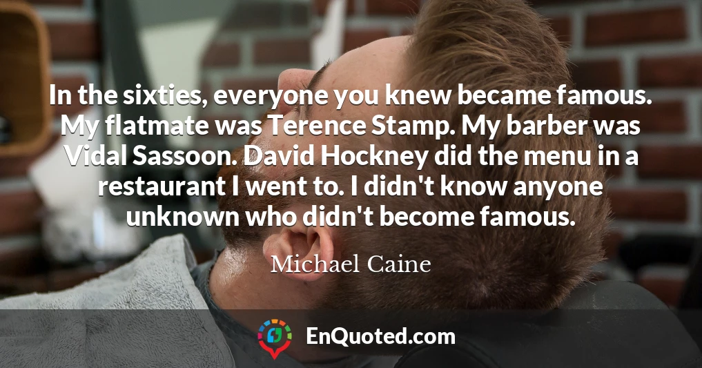 In the sixties, everyone you knew became famous. My flatmate was Terence Stamp. My barber was Vidal Sassoon. David Hockney did the menu in a restaurant I went to. I didn't know anyone unknown who didn't become famous.