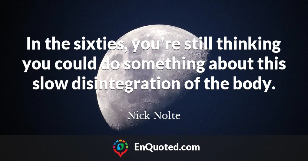 In the sixties, you're still thinking you could do something about this slow disintegration of the body.