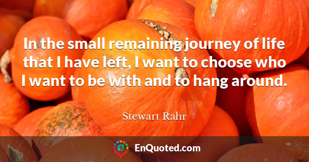 In the small remaining journey of life that I have left, I want to choose who I want to be with and to hang around.