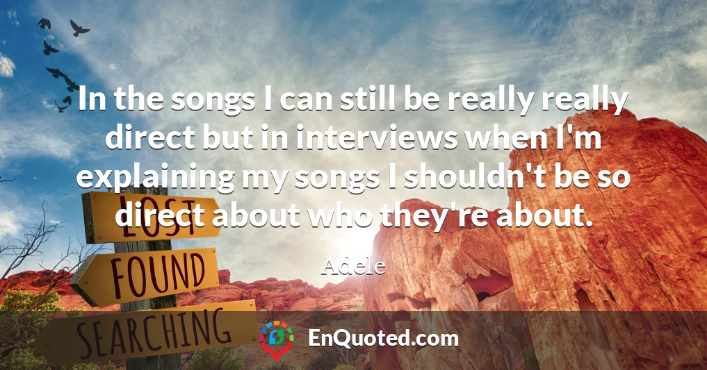 In the songs I can still be really really direct but in interviews when I'm explaining my songs I shouldn't be so direct about who they're about.