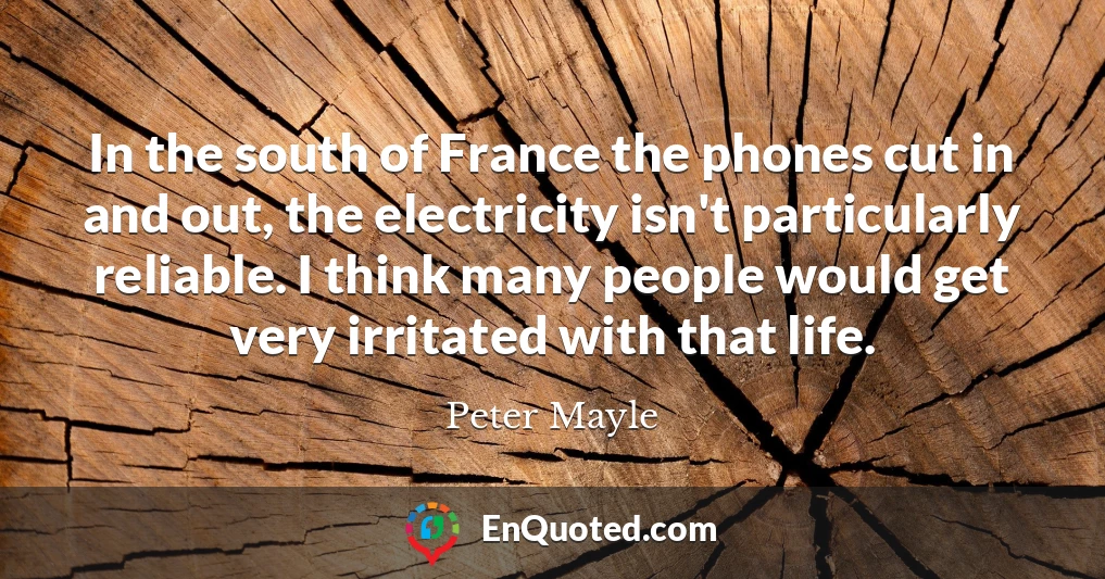 In the south of France the phones cut in and out, the electricity isn't particularly reliable. I think many people would get very irritated with that life.