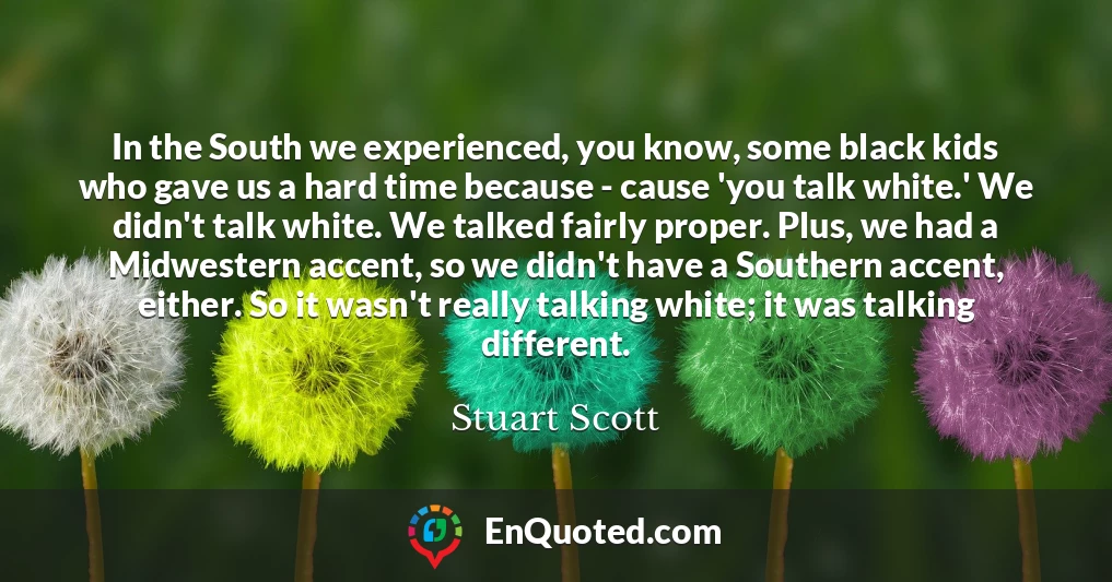 In the South we experienced, you know, some black kids who gave us a hard time because - cause 'you talk white.' We didn't talk white. We talked fairly proper. Plus, we had a Midwestern accent, so we didn't have a Southern accent, either. So it wasn't really talking white; it was talking different.